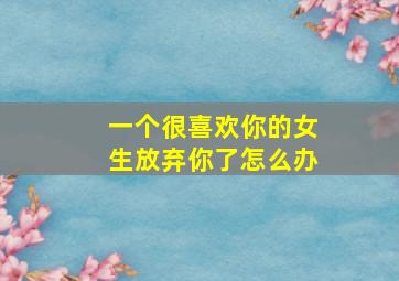 一个很喜欢你的女生放弃你了怎么办