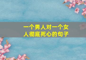 一个男人对一个女人彻底死心的句子