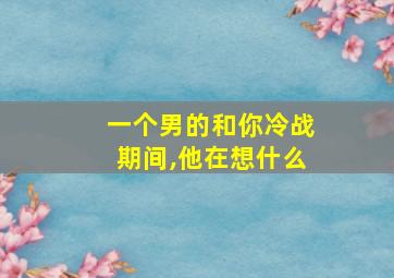 一个男的和你冷战期间,他在想什么