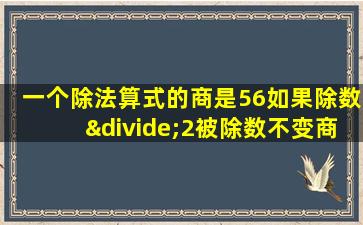 一个除法算式的商是56如果除数÷2被除数不变商是多少