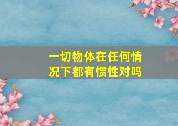 一切物体在任何情况下都有惯性对吗