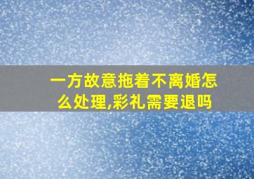 一方故意拖着不离婚怎么处理,彩礼需要退吗