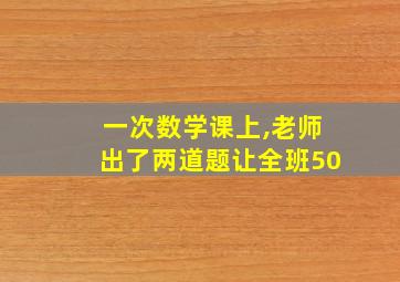 一次数学课上,老师出了两道题让全班50