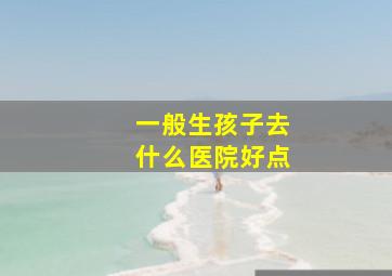 一般生孩子去什么医院好点