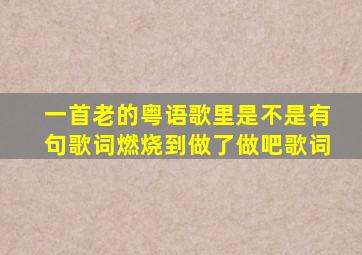 一首老的粤语歌里是不是有句歌词燃烧到做了做吧歌词