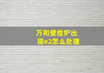 万和壁挂炉出现e2怎么处理