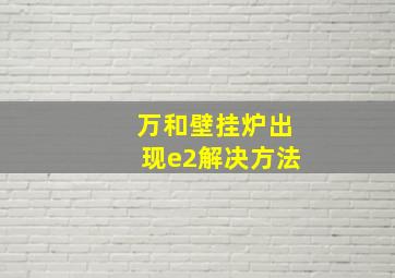 万和壁挂炉出现e2解决方法