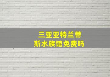 三亚亚特兰蒂斯水族馆免费吗