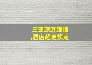 三亚旅游超晒,酒店超难预定