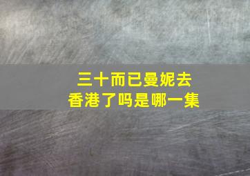 三十而已曼妮去香港了吗是哪一集