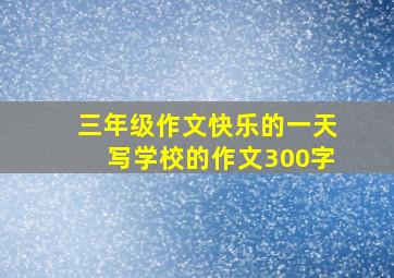 三年级作文快乐的一天写学校的作文300字