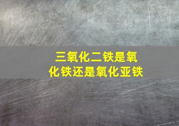 三氧化二铁是氧化铁还是氧化亚铁