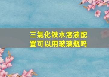 三氯化铁水溶液配置可以用玻璃瓶吗