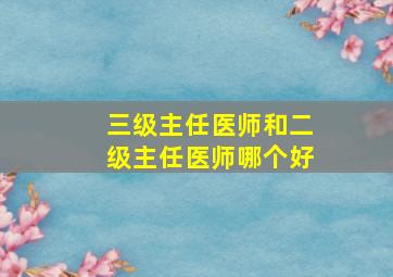 三级主任医师和二级主任医师哪个好