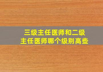 三级主任医师和二级主任医师哪个级别高些