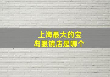 上海最大的宝岛眼镜店是哪个