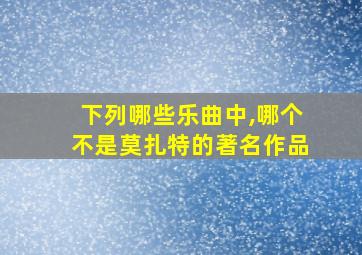 下列哪些乐曲中,哪个不是莫扎特的著名作品