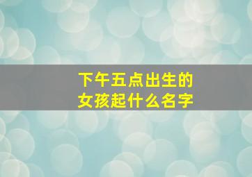 下午五点出生的女孩起什么名字