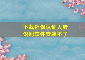 下载社保认证人脸识别软件安装不了