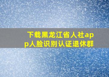 下载黑龙江省人社app人脸识别认证退休群