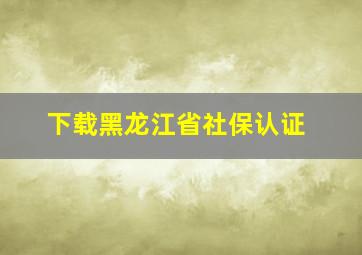 下载黑龙江省社保认证