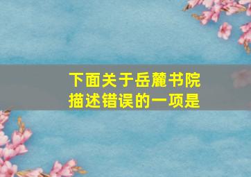 下面关于岳麓书院描述错误的一项是