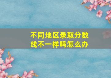 不同地区录取分数线不一样吗怎么办