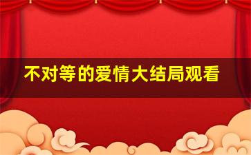 不对等的爱情大结局观看