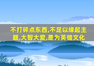 不打碎点东西,不足以缘起主题,大智大爱,是为英雄文化