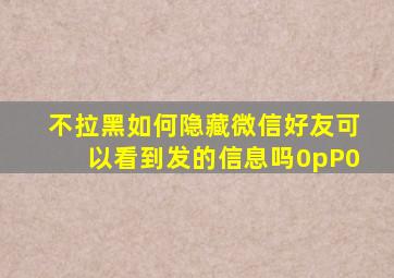 不拉黑如何隐藏微信好友可以看到发的信息吗0pP0