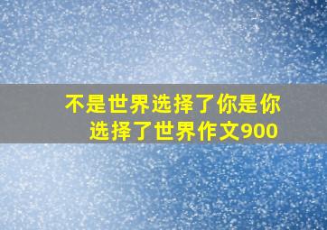 不是世界选择了你是你选择了世界作文900