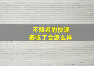 不知名的快递签收了会怎么样