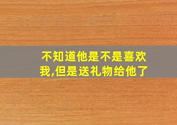 不知道他是不是喜欢我,但是送礼物给他了