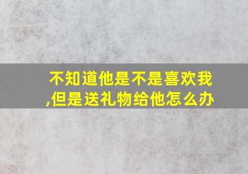 不知道他是不是喜欢我,但是送礼物给他怎么办