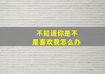 不知道你是不是喜欢我怎么办