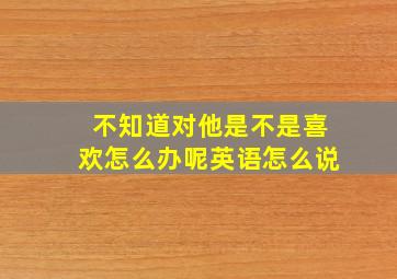 不知道对他是不是喜欢怎么办呢英语怎么说