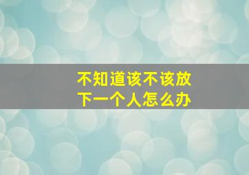 不知道该不该放下一个人怎么办