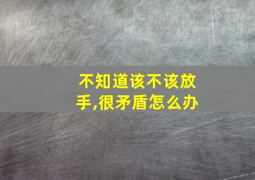 不知道该不该放手,很矛盾怎么办