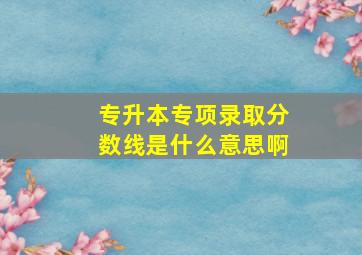 专升本专项录取分数线是什么意思啊