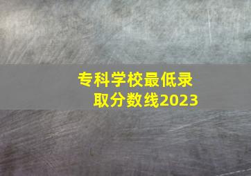 专科学校最低录取分数线2023