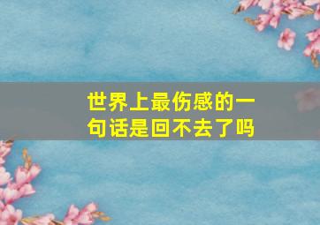 世界上最伤感的一句话是回不去了吗