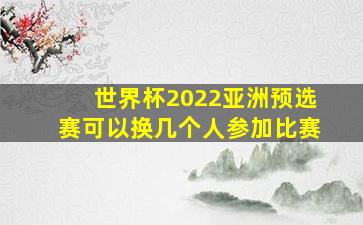 世界杯2022亚洲预选赛可以换几个人参加比赛