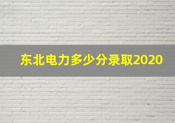 东北电力多少分录取2020