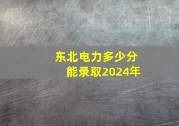 东北电力多少分能录取2024年