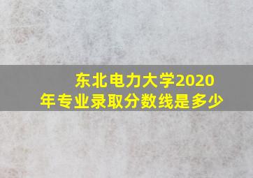 东北电力大学2020年专业录取分数线是多少