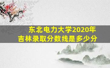 东北电力大学2020年吉林录取分数线是多少分