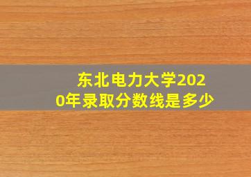 东北电力大学2020年录取分数线是多少