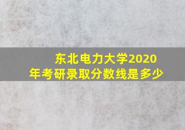 东北电力大学2020年考研录取分数线是多少