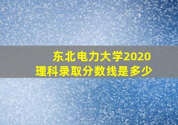 东北电力大学2020理科录取分数线是多少