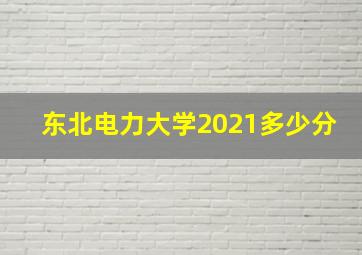 东北电力大学2021多少分